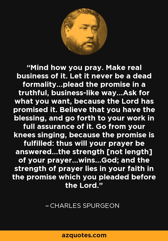 Mind how you pray. Make real business of it. Let it never be a dead formality...plead the promise in a truthful, business-like way...Ask for what you want, because the Lord has promised it. Believe that you have the blessing, and go forth to your work in full assurance of it. Go from your knees singing, because the promise is fulfilled: thus will your prayer be answered...the strength [not length] of your prayer...wins...God; and the strength of prayer lies in your faith in the promise which you pleaded before the Lord. - Charles Spurgeon
