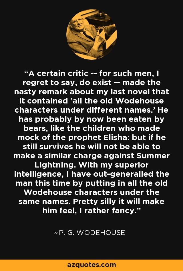 A certain critic -- for such men, I regret to say, do exist -- made the nasty remark about my last novel that it contained 'all the old Wodehouse characters under different names.' He has probably by now been eaten by bears, like the children who made mock of the prophet Elisha: but if he still survives he will not be able to make a similar charge against Summer Lightning. With my superior intelligence, I have out-generalled the man this time by putting in all the old Wodehouse characters under the same names. Pretty silly it will make him feel, I rather fancy. - P. G. Wodehouse