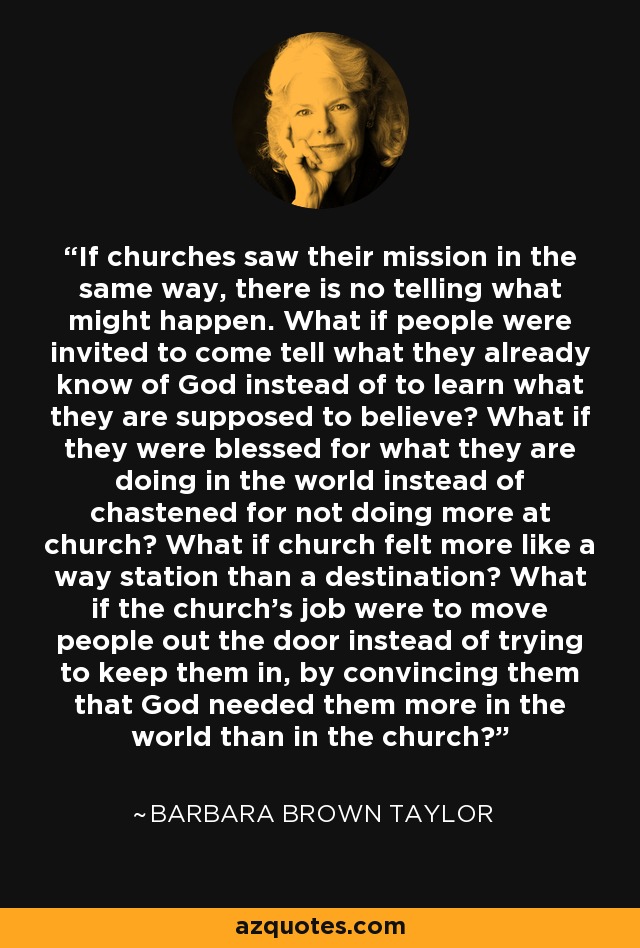 If churches saw their mission in the same way, there is no telling what might happen. What if people were invited to come tell what they already know of God instead of to learn what they are supposed to believe? What if they were blessed for what they are doing in the world instead of chastened for not doing more at church? What if church felt more like a way station than a destination? What if the church’s job were to move people out the door instead of trying to keep them in, by convincing them that God needed them more in the world than in the church? - Barbara Brown Taylor