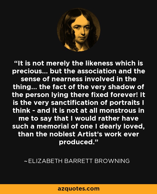 It is not merely the likeness which is precious... but the association and the sense of nearness involved in the thing... the fact of the very shadow of the person lying there fixed forever! It is the very sanctification of portraits I think - and it is not at all monstrous in me to say that I would rather have such a memorial of one I dearly loved, than the noblest Artist's work ever produced. - Elizabeth Barrett Browning