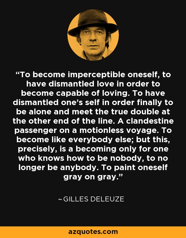 To become imperceptible oneself, to have dismantled love in order to become capable of loving. To have dismantled one's self in order finally to be alone and meet the true double at the other end of the line. A clandestine passenger on a motionless voyage. To become like everybody else; but this, precisely, is a becoming only for one who knows how to be nobody, to no longer be anybody. To paint oneself gray on gray. - Gilles Deleuze