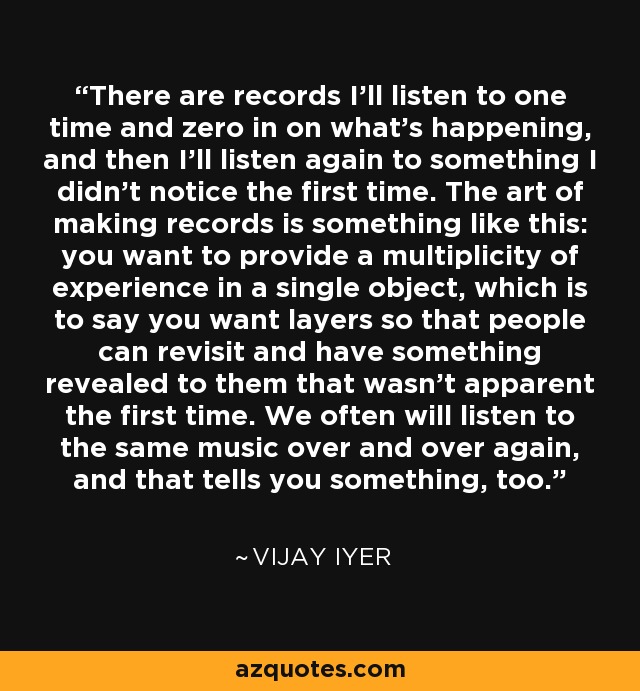 There are records I'll listen to one time and zero in on what's happening, and then I'll listen again to something I didn't notice the first time. The art of making records is something like this: you want to provide a multiplicity of experience in a single object, which is to say you want layers so that people can revisit and have something revealed to them that wasn't apparent the first time. We often will listen to the same music over and over again, and that tells you something, too. - Vijay Iyer