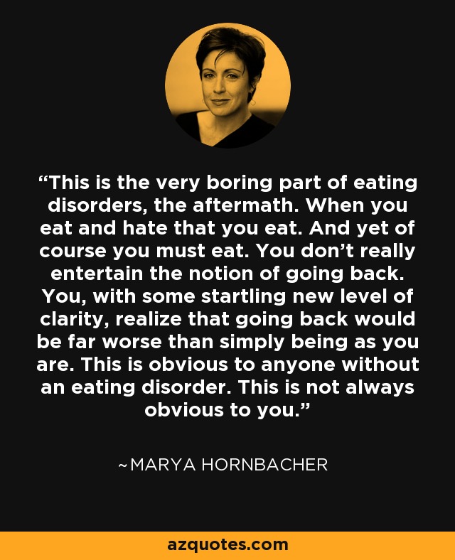 This is the very boring part of eating disorders, the aftermath. When you eat and hate that you eat. And yet of course you must eat. You don’t really entertain the notion of going back. You, with some startling new level of clarity, realize that going back would be far worse than simply being as you are. This is obvious to anyone without an eating disorder. This is not always obvious to you. - Marya Hornbacher