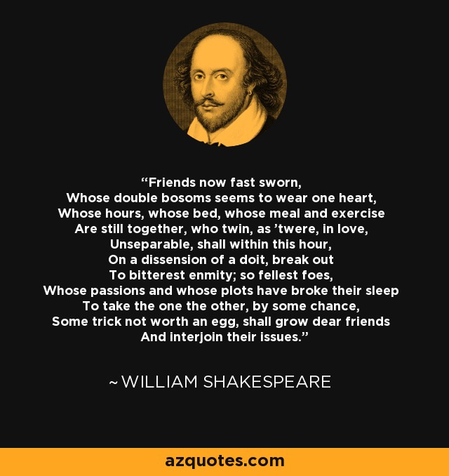 Friends now fast sworn, Whose double bosoms seems to wear one heart, Whose hours, whose bed, whose meal and exercise Are still together, who twin, as 'twere, in love, Unseparable, shall within this hour, On a dissension of a doit, break out To bitterest enmity; so fellest foes, Whose passions and whose plots have broke their sleep To take the one the other, by some chance, Some trick not worth an egg, shall grow dear friends And interjoin their issues. - William Shakespeare