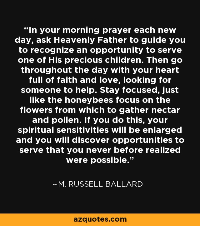 In your morning prayer each new day, ask Heavenly Father to guide you to recognize an opportunity to serve one of His precious children. Then go throughout the day with your heart full of faith and love, looking for someone to help. Stay focused, just like the honeybees focus on the flowers from which to gather nectar and pollen. If you do this, your spiritual sensitivities will be enlarged and you will discover opportunities to serve that you never before realized were possible. - M. Russell Ballard