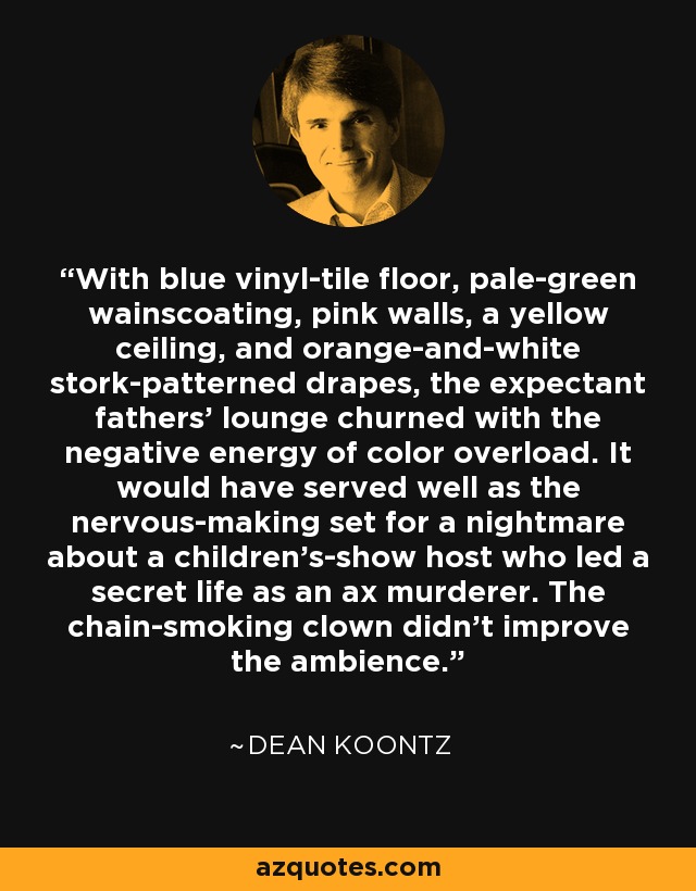 With blue vinyl-tile floor, pale-green wainscoating, pink walls, a yellow ceiling, and orange-and-white stork-patterned drapes, the expectant fathers' lounge churned with the negative energy of color overload. It would have served well as the nervous-making set for a nightmare about a children's-show host who led a secret life as an ax murderer. The chain-smoking clown didn't improve the ambience. - Dean Koontz