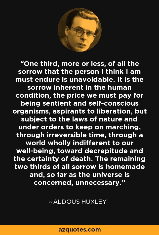 One third, more or less, of all the sorrow that the person I think I am must endure is unavoidable. It is the sorrow inherent in the human condition, the price we must pay for being sentient and self-conscious organisms, aspirants to liberation, but subject to the laws of nature and under orders to keep on marching, through irreversible time, through a world wholly indifferent to our well-being, toward decrepitude and the certainty of death. The remaining two thirds of all sorrow is homemade and, so far as the universe is concerned, unnecessary. - Aldous Huxley