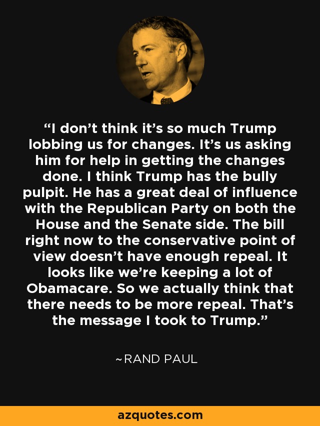 I don't think it's so much Trump lobbing us for changes. It's us asking him for help in getting the changes done. I think Trump has the bully pulpit. He has a great deal of influence with the Republican Party on both the House and the Senate side. The bill right now to the conservative point of view doesn't have enough repeal. It looks like we're keeping a lot of Obamacare. So we actually think that there needs to be more repeal. That's the message I took to Trump. - Rand Paul