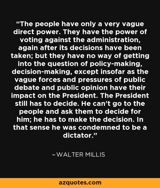 The people have only a very vague direct power. They have the power of voting against the administration, again after its decisions have been taken; but they have no way of getting into the question of policy-making, decision-making, except insofar as the vague forces and pressures of public debate and public opinion have their impact on the President. The President still has to decide. He can't go to the people and ask them to decide for him; he has to make the decision. In that sense he was condemned to be a dictator. - Walter Millis