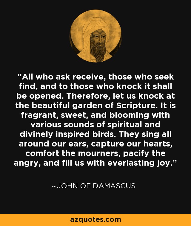 All who ask receive, those who seek find, and to those who knock it shall be opened. Therefore, let us knock at the beautiful garden of Scripture. It is fragrant, sweet, and blooming with various sounds of spiritual and divinely inspired birds. They sing all around our ears, capture our hearts, comfort the mourners, pacify the angry, and fill us with everlasting joy. - John of Damascus