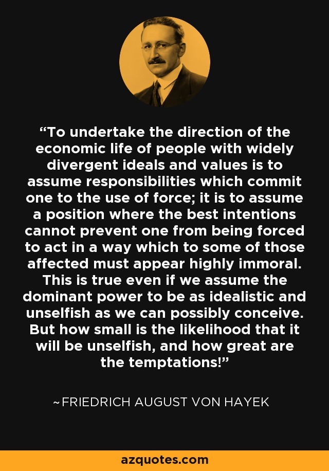 To undertake the direction of the economic life of people with widely divergent ideals and values is to assume responsibilities which commit one to the use of force; it is to assume a position where the best intentions cannot prevent one from being forced to act in a way which to some of those affected must appear highly immoral. This is true even if we assume the dominant power to be as idealistic and unselfish as we can possibly conceive. But how small is the likelihood that it will be unselfish, and how great are the temptations! - Friedrich August von Hayek