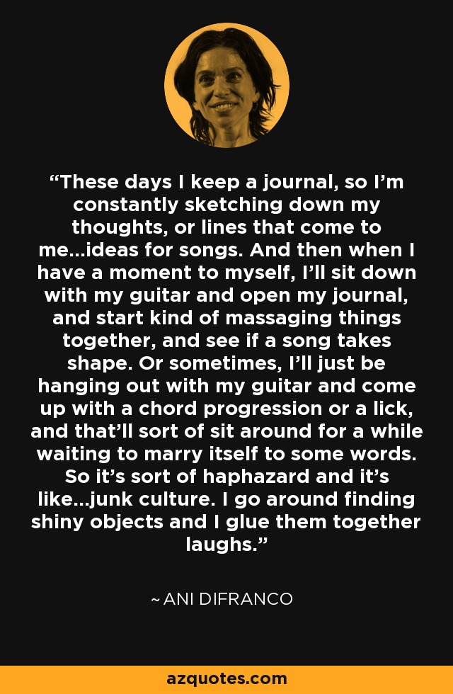 These days I keep a journal, so I'm constantly sketching down my thoughts, or lines that come to me...ideas for songs. And then when I have a moment to myself, I'll sit down with my guitar and open my journal, and start kind of massaging things together, and see if a song takes shape. Or sometimes, I'll just be hanging out with my guitar and come up with a chord progression or a lick, and that'll sort of sit around for a while waiting to marry itself to some words. So it's sort of haphazard and it's like...junk culture. I go around finding shiny objects and I glue them together laughs. - Ani DiFranco