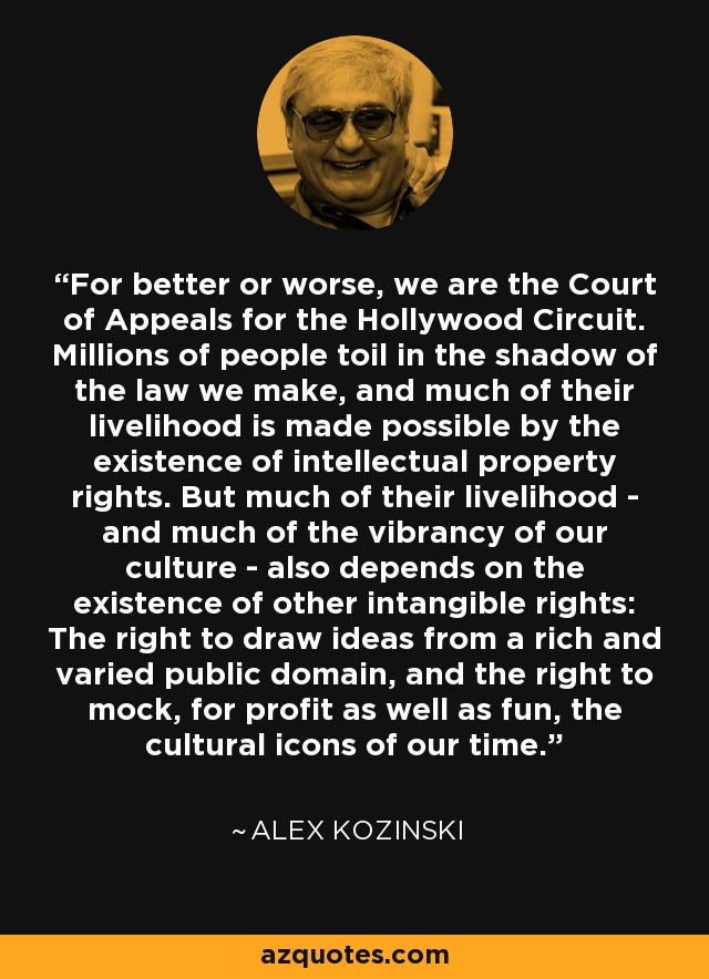 For better or worse, we are the Court of Appeals for the Hollywood Circuit. Millions of people toil in the shadow of the law we make, and much of their livelihood is made possible by the existence of intellectual property rights. But much of their livelihood - and much of the vibrancy of our culture - also depends on the existence of other intangible rights: The right to draw ideas from a rich and varied public domain, and the right to mock, for profit as well as fun, the cultural icons of our time. - Alex Kozinski