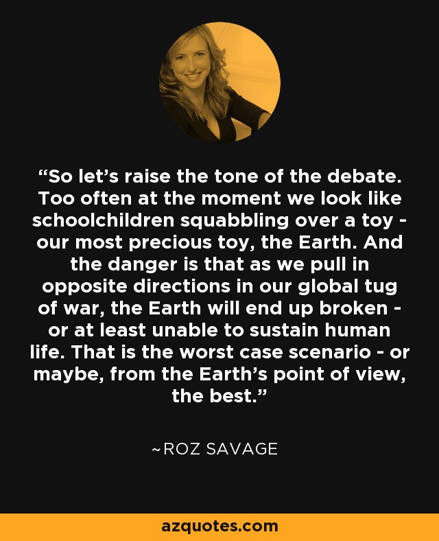 So let's raise the tone of the debate. Too often at the moment we look like schoolchildren squabbling over a toy - our most precious toy, the Earth. And the danger is that as we pull in opposite directions in our global tug of war, the Earth will end up broken - or at least unable to sustain human life. That is the worst case scenario - or maybe, from the Earth's point of view, the best. - Roz Savage