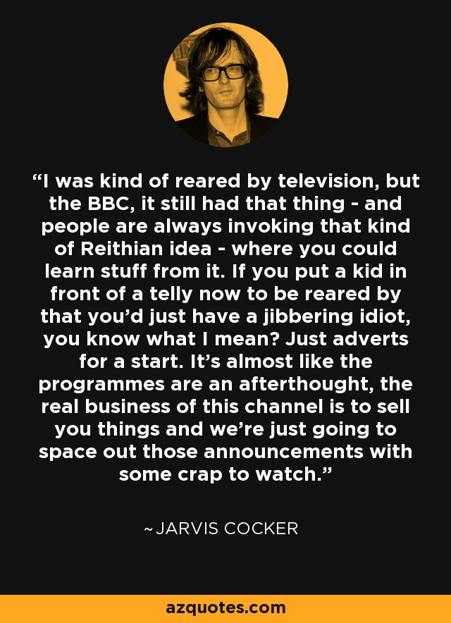 I was kind of reared by television, but the BBC, it still had that thing - and people are always invoking that kind of Reithian idea - where you could learn stuff from it. If you put a kid in front of a telly now to be reared by that you'd just have a jibbering idiot, you know what I mean? Just adverts for a start. It's almost like the programmes are an afterthought, the real business of this channel is to sell you things and we're just going to space out those announcements with some crap to watch. - Jarvis Cocker