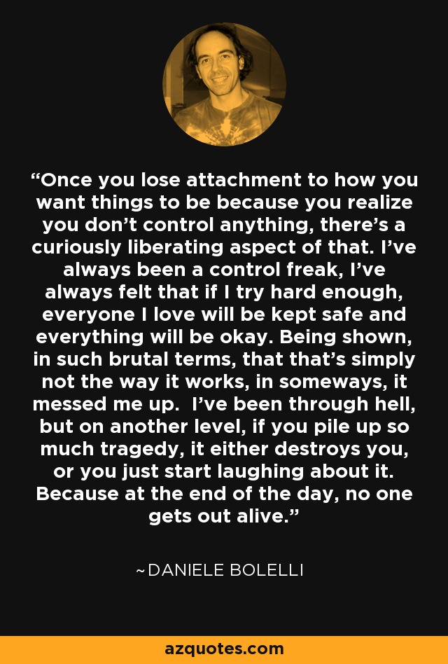 Once you lose attachment to how you want things to be because you realize you don't control anything, there's a curiously liberating aspect of that. I've always been a control freak, I've always felt that if I try hard enough, everyone I love will be kept safe and everything will be okay. Being shown, in such brutal terms, that that's simply not the way it works, in someways, it messed me up. I've been through hell, but on another level, if you pile up so much tragedy, it either destroys you, or you just start laughing about it. Because at the end of the day, no one gets out alive. - Daniele Bolelli