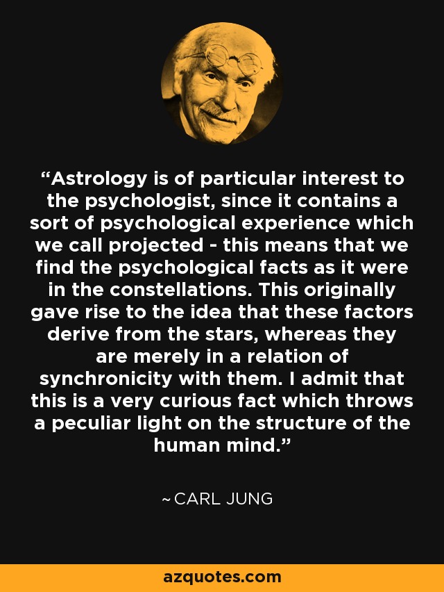 Astrology is of particular interest to the psychologist, since it contains a sort of psychological experience which we call projected - this means that we find the psychological facts as it were in the constellations. This originally gave rise to the idea that these factors derive from the stars, whereas they are merely in a relation of synchronicity with them. I admit that this is a very curious fact which throws a peculiar light on the structure of the human mind. - Carl Jung