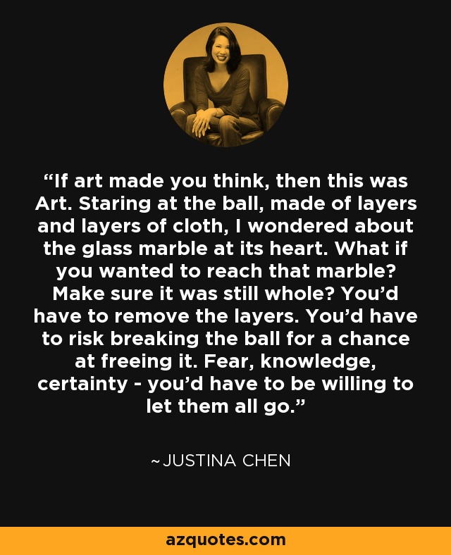 If art made you think, then this was Art. Staring at the ball, made of layers and layers of cloth, I wondered about the glass marble at its heart. What if you wanted to reach that marble? Make sure it was still whole? You'd have to remove the layers. You'd have to risk breaking the ball for a chance at freeing it. Fear, knowledge, certainty - you'd have to be willing to let them all go. - Justina Chen