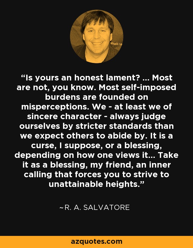 Is yours an honest lament? ... Most are not, you know. Most self-imposed burdens are founded on misperceptions. We - at least we of sincere character - always judge ourselves by stricter standards than we expect others to abide by. It is a curse, I suppose, or a blessing, depending on how one views it... Take it as a blessing, my friend, an inner calling that forces you to strive to unattainable heights. - R. A. Salvatore