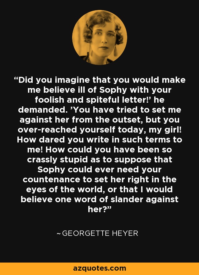 Did you imagine that you would make me believe ill of Sophy with your foolish and spiteful letter!' he demanded. 'You have tried to set me against her from the outset, but you over-reached yourself today, my girl! How dared you write in such terms to me! How could you have been so crassly stupid as to suppose that Sophy could ever need your countenance to set her right in the eyes of the world, or that I would believe one word of slander against her? - Georgette Heyer