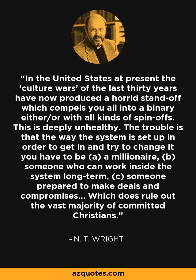 In the United States at present the 'culture wars' of the last thirty years have now produced a horrid stand-off which compels you all into a binary either/or with all kinds of spin-offs. This is deeply unhealthy. The trouble is that the way the system is set up in order to get in and try to change it you have to be (a) a millionaire, (b) someone who can work inside the system long-term, (c) someone prepared to make deals and compromises... Which does rule out the vast majority of committed Christians. - N. T. Wright