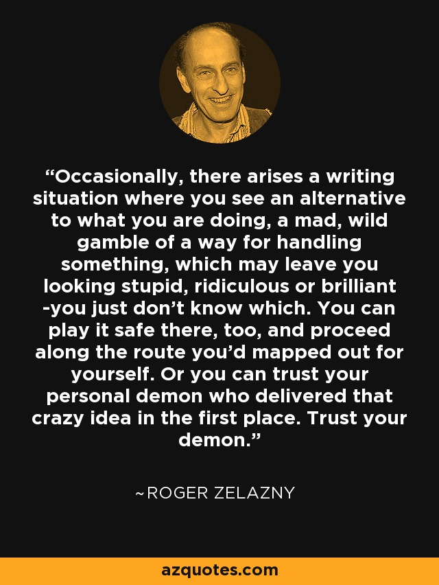 Occasionally, there arises a writing situation where you see an alternative to what you are doing, a mad, wild gamble of a way for handling something, which may leave you looking stupid, ridiculous or brilliant -you just don't know which. You can play it safe there, too, and proceed along the route you'd mapped out for yourself. Or you can trust your personal demon who delivered that crazy idea in the first place. Trust your demon. - Roger Zelazny