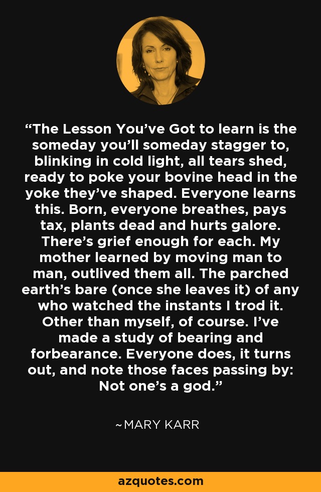 The Lesson You've Got to learn is the someday you'll someday stagger to, blinking in cold light, all tears shed, ready to poke your bovine head in the yoke they've shaped. Everyone learns this. Born, everyone breathes, pays tax, plants dead and hurts galore. There's grief enough for each. My mother learned by moving man to man, outlived them all. The parched earth's bare (once she leaves it) of any who watched the instants I trod it. Other than myself, of course. I've made a study of bearing and forbearance. Everyone does, it turns out, and note those faces passing by: Not one's a god. - Mary Karr