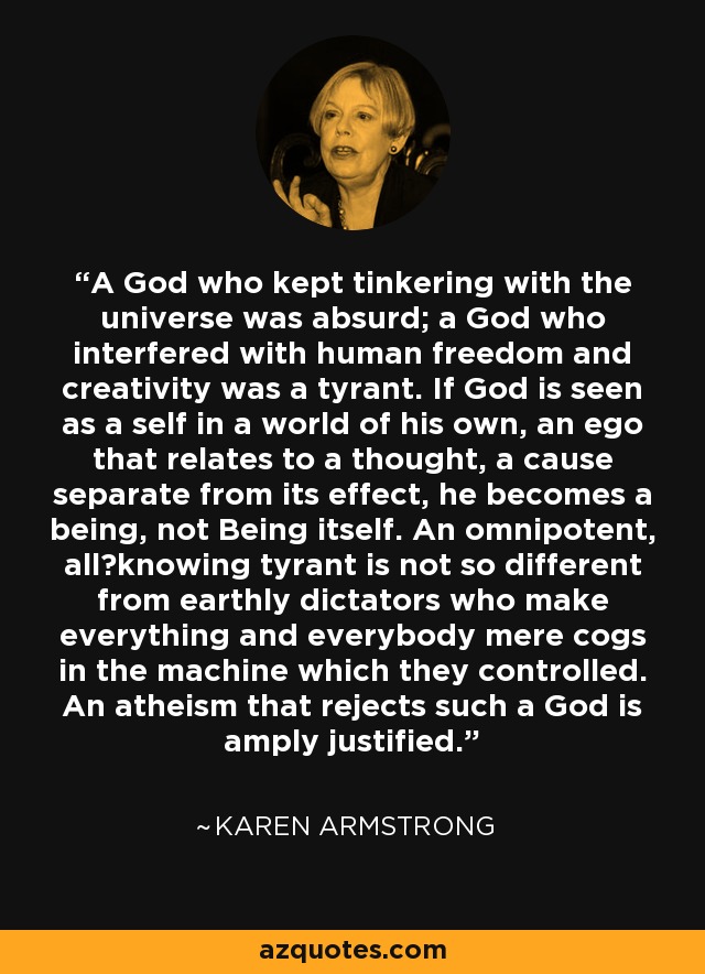 A God who kept tinkering with the universe was absurd; a God who interfered with human freedom and creativity was a tyrant. If God is seen as a self in a world of his own, an ego that relates to a thought, a cause separate from its effect, he becomes a being, not Being itself. An omnipotent, all‐knowing tyrant is not so different from earthly dictators who make everything and everybody mere cogs in the machine which they controlled. An atheism that rejects such a God is amply justified. - Karen Armstrong