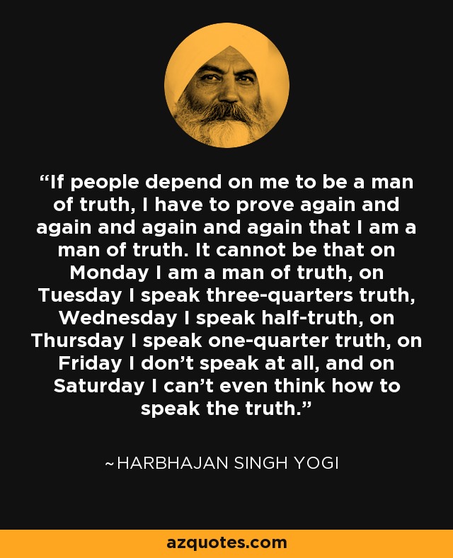 If people depend on me to be a man of truth, I have to prove again and again and again and again that I am a man of truth. It cannot be that on Monday I am a man of truth, on Tuesday I speak three-quarters truth, Wednesday I speak half-truth, on Thursday I speak one-quarter truth, on Friday I don't speak at all, and on Saturday I can't even think how to speak the truth. - Harbhajan Singh Yogi