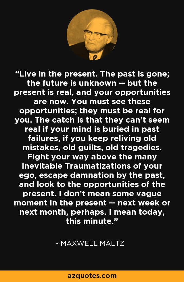 Live in the present. The past is gone; the future is unknown -- but the present is real, and your opportunities are now. You must see these opportunities; they must be real for you. The catch is that they can't seem real if your mind is buried in past failures, if you keep reliving old mistakes, old guilts, old tragedies. Fight your way above the many inevitable Traumatizations of your ego, escape damnation by the past, and look to the opportunities of the present. I don't mean some vague moment in the present -- next week or next month, perhaps. I mean today, this minute. - Maxwell Maltz