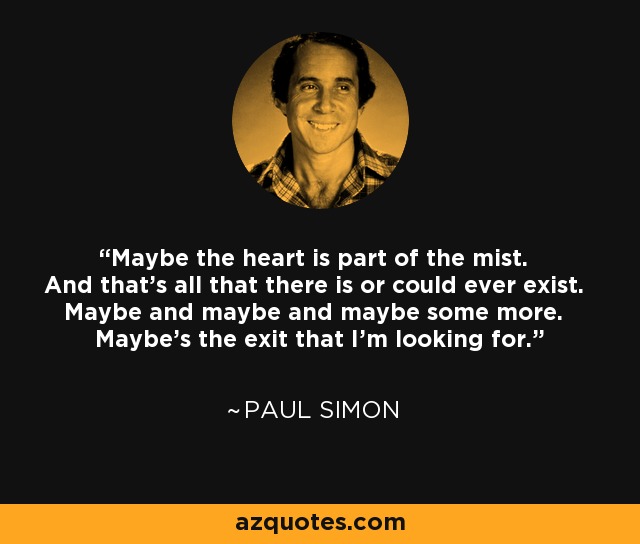 Maybe the heart is part of the mist. And that's all that there is or could ever exist. Maybe and maybe and maybe some more. Maybe's the exit that I'm looking for. - Paul Simon