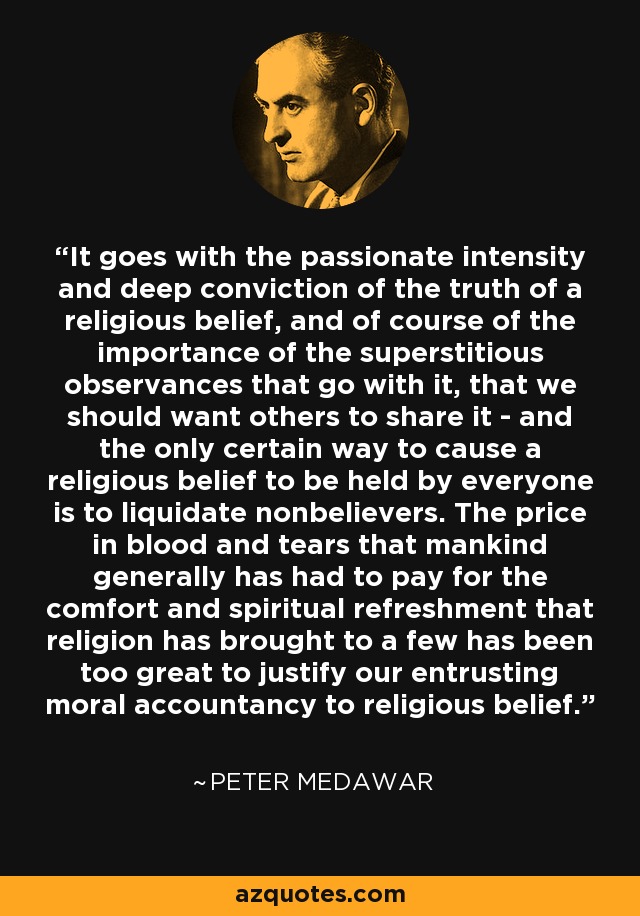 It goes with the passionate intensity and deep conviction of the truth of a religious belief, and of course of the importance of the superstitious observances that go with it, that we should want others to share it - and the only certain way to cause a religious belief to be held by everyone is to liquidate nonbelievers. The price in blood and tears that mankind generally has had to pay for the comfort and spiritual refreshment that religion has brought to a few has been too great to justify our entrusting moral accountancy to religious belief. - Peter Medawar