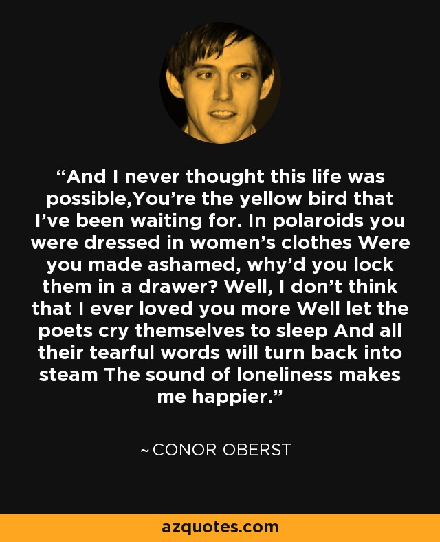 And I never thought this life was possible,You're the yellow bird that I've been waiting for. In polaroids you were dressed in women's clothes Were you made ashamed, why'd you lock them in a drawer? Well, I don't think that I ever loved you more Well let the poets cry themselves to sleep And all their tearful words will turn back into steam The sound of loneliness makes me happier. - Conor Oberst