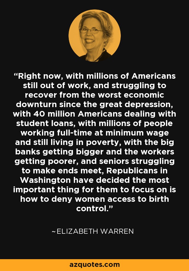 Right now, with millions of Americans still out of work, and struggling to recover from the worst economic downturn since the great depression, with 40 million Americans dealing with student loans, with millions of people working full-time at minimum wage and still living in poverty, with the big banks getting bigger and the workers getting poorer, and seniors struggling to make ends meet, Republicans in Washington have decided the most important thing for them to focus on is how to deny women access to birth control. - Elizabeth Warren