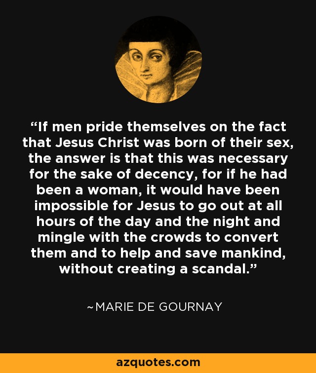 If men pride themselves on the fact that Jesus Christ was born of their sex, the answer is that this was necessary for the sake of decency, for if he had been a woman, it would have been impossible for Jesus to go out at all hours of the day and the night and mingle with the crowds to convert them and to help and save mankind, without creating a scandal. - Marie de Gournay