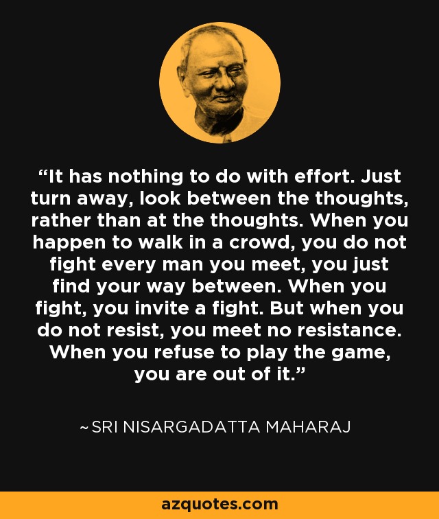 It has nothing to do with effort. Just turn away, look between the thoughts, rather than at the thoughts. When you happen to walk in a crowd, you do not fight every man you meet, you just find your way between. When you fight, you invite a fight. But when you do not resist, you meet no resistance. When you refuse to play the game, you are out of it. - Sri Nisargadatta Maharaj