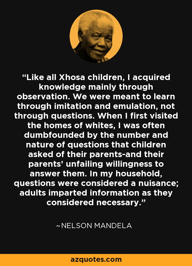 Like all Xhosa children, I acquired knowledge mainly through observation. We were meant to learn through imitation and emulation, not through questions. When I first visited the homes of whites, I was often dumbfounded by the number and nature of questions that children asked of their parents-and their parents' unfailing willingness to answer them. In my household, questions were considered a nuisance; adults imparted information as they considered necessary. - Nelson Mandela