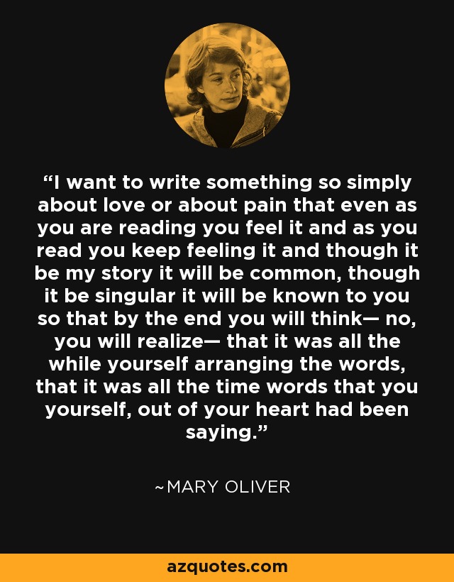 I want to write something so simply about love or about pain that even as you are reading you feel it and as you read you keep feeling it and though it be my story it will be common, though it be singular it will be known to you so that by the end you will think— no, you will realize— that it was all the while yourself arranging the words, that it was all the time words that you yourself, out of your heart had been saying. - Mary Oliver