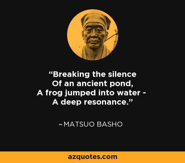 Breaking the silence Of an ancient pond, A frog jumped into water - A deep resonance. - Matsuo Basho