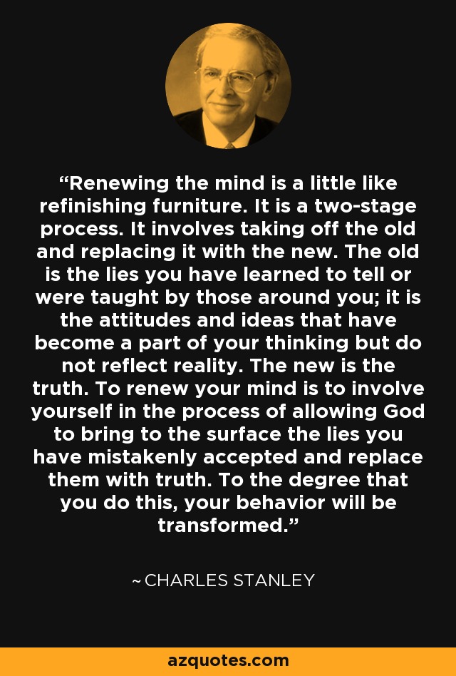 Renewing the mind is a little like refinishing furniture. It is a two-stage process. It involves taking off the old and replacing it with the new. The old is the lies you have learned to tell or were taught by those around you; it is the attitudes and ideas that have become a part of your thinking but do not reflect reality. The new is the truth. To renew your mind is to involve yourself in the process of allowing God to bring to the surface the lies you have mistakenly accepted and replace them with truth. To the degree that you do this, your behavior will be transformed. - Charles Stanley