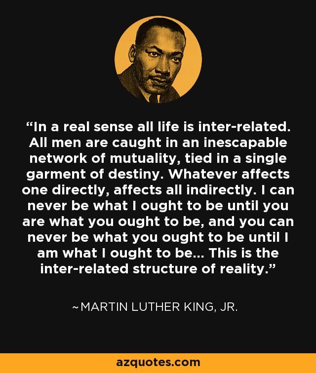 In a real sense all life is inter-related. All men are caught in an inescapable network of mutuality, tied in a single garment of destiny. Whatever affects one directly, affects all indirectly. I can never be what I ought to be until you are what you ought to be, and you can never be what you ought to be until I am what I ought to be... This is the inter-related structure of reality. - Martin Luther King, Jr.