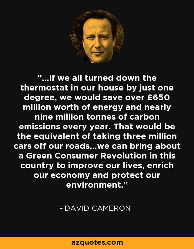 ...if we all turned down the thermostat in our house by just one degree, we would save over £650 million worth of energy and nearly nine million tonnes of carbon emissions every year. That would be the equivalent of taking three million cars off our roads...we can bring about a Green Consumer Revolution in this country to improve our lives, enrich our economy and protect our environment. - David Cameron