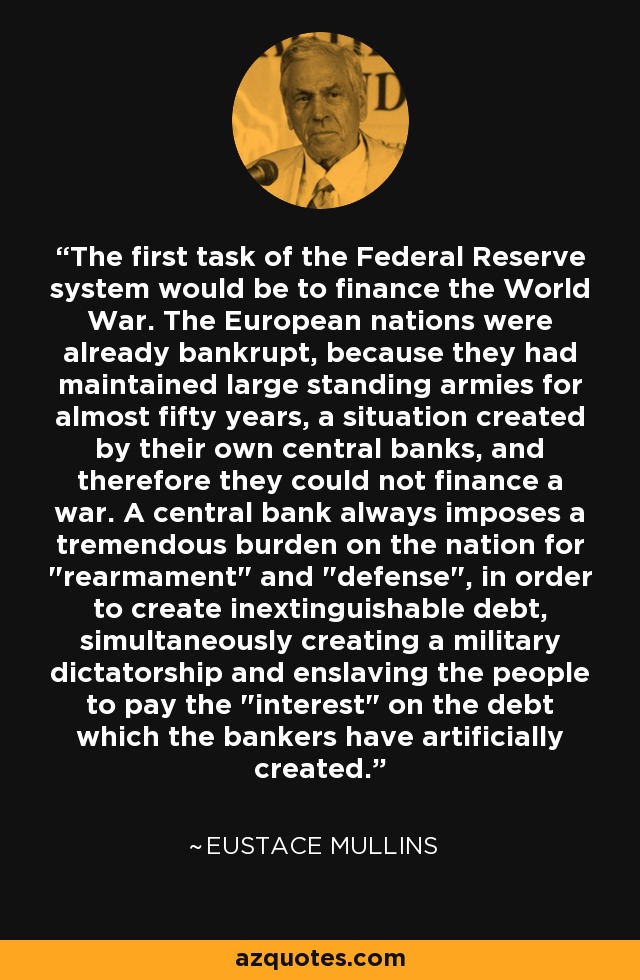 The first task of the Federal Reserve system would be to finance the World War. The European nations were already bankrupt, because they had maintained large standing armies for almost fifty years, a situation created by their own central banks, and therefore they could not finance a war. A central bank always imposes a tremendous burden on the nation for 