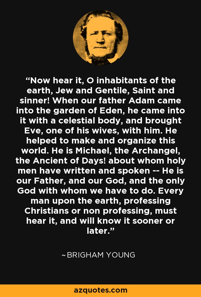 Now hear it, O inhabitants of the earth, Jew and Gentile, Saint and sinner! When our father Adam came into the garden of Eden, he came into it with a celestial body, and brought Eve, one of his wives, with him. He helped to make and organize this world. He is Michael, the Archangel, the Ancient of Days! about whom holy men have written and spoken -- He is our Father, and our God, and the only God with whom we have to do. Every man upon the earth, professing Christians or non professing, must hear it, and will know it sooner or later. - Brigham Young