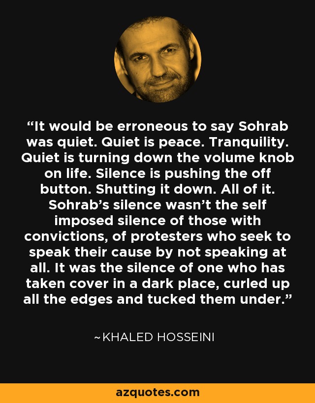 It would be erroneous to say Sohrab was quiet. Quiet is peace. Tranquility. Quiet is turning down the volume knob on life. Silence is pushing the off button. Shutting it down. All of it. Sohrab's silence wasn't the self imposed silence of those with convictions, of protesters who seek to speak their cause by not speaking at all. It was the silence of one who has taken cover in a dark place, curled up all the edges and tucked them under. - Khaled Hosseini
