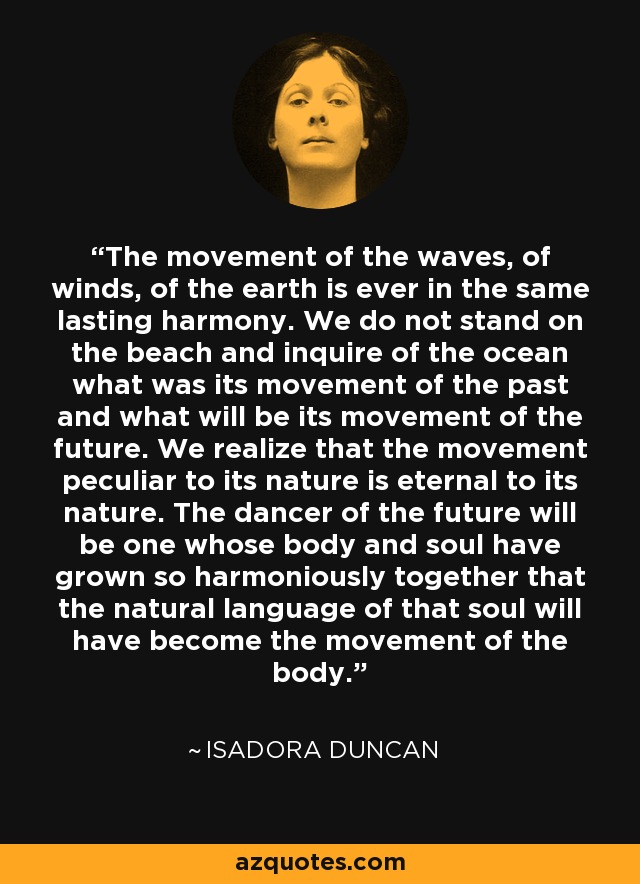The movement of the waves, of winds, of the earth is ever in the same lasting harmony. We do not stand on the beach and inquire of the ocean what was its movement of the past and what will be its movement of the future. We realize that the movement peculiar to its nature is eternal to its nature. The dancer of the future will be one whose body and soul have grown so harmoniously together that the natural language of that soul will have become the movement of the body. - Isadora Duncan