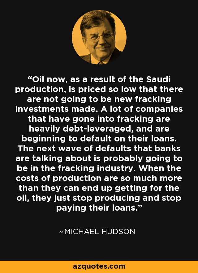 Oil now, as a result of the Saudi production, is priced so low that there are not going to be new fracking investments made. A lot of companies that have gone into fracking are heavily debt-leveraged, and are beginning to default on their loans. The next wave of defaults that banks are talking about is probably going to be in the fracking industry. When the costs of production are so much more than they can end up getting for the oil, they just stop producing and stop paying their loans. - Michael Hudson