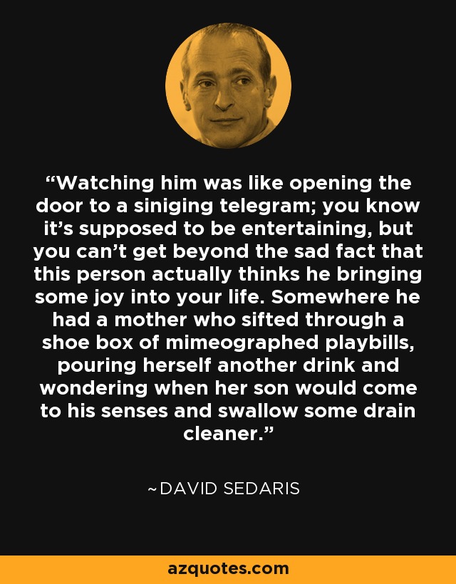 Watching him was like opening the door to a siniging telegram; you know it's supposed to be entertaining, but you can't get beyond the sad fact that this person actually thinks he bringing some joy into your life. Somewhere he had a mother who sifted through a shoe box of mimeographed playbills, pouring herself another drink and wondering when her son would come to his senses and swallow some drain cleaner. - David Sedaris