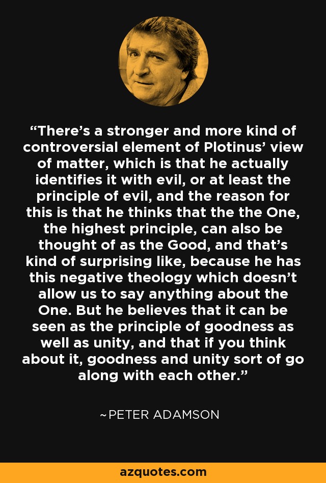 There's a stronger and more kind of controversial element of Plotinus' view of matter, which is that he actually identifies it with evil, or at least the principle of evil, and the reason for this is that he thinks that the the One, the highest principle, can also be thought of as the Good, and that's kind of surprising like, because he has this negative theology which doesn't allow us to say anything about the One. But he believes that it can be seen as the principle of goodness as well as unity, and that if you think about it, goodness and unity sort of go along with each other. - Peter Adamson
