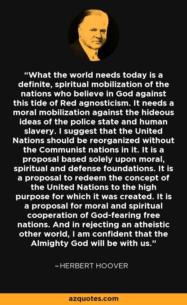 What the world needs today is a definite, spiritual mobilization of the nations who believe in God against this tide of Red agnosticism. It needs a moral mobilization against the hideous ideas of the police state and human slavery. I suggest that the United Nations should be reorganized without the Communist nations in it. It is a proposal based solely upon moral, spiritual and defense foundations. It is a proposal to redeem the concept of the United Nations to the high purpose for which it was created. It is a proposal for moral and spiritual cooperation of God-fearing free nations. And in rejecting an atheistic other world, I am confident that the Almighty God will be with us. - Herbert Hoover
